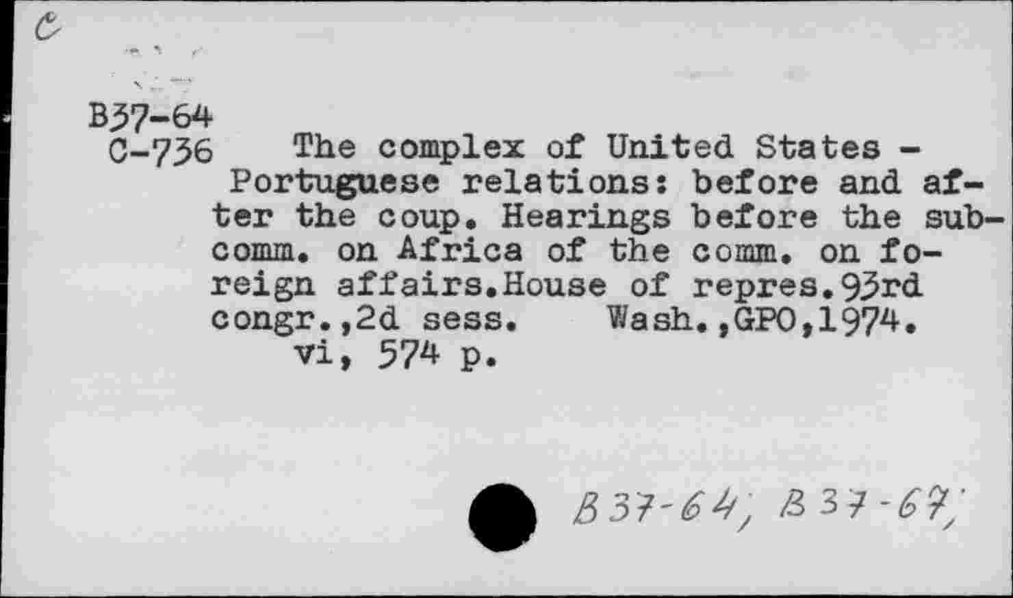 ﻿O
B57-64
C-7_56 The complex of United States -Portuguese relations: before and after the coup. Hearings before the subcomm. on Africa of the comm, on foreign affairs.House of repres.93rd congr.,2d sess. Wash,,GPO,1974. vi, 574 p.
